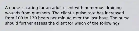 A nurse is caring for an adult client with numerous draining wounds from gunshots. The client's pulse rate has increased from 100 to 130 beats per minute over the last hour. The nurse should further assess the client for which of the following?