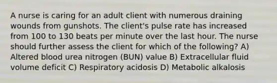 A nurse is caring for an adult client with numerous draining wounds from gunshots. The client's pulse rate has increased from 100 to 130 beats per minute over the last hour. The nurse should further assess the client for which of the following? A) Altered blood urea nitrogen (BUN) value B) Extracellular fluid volume deficit C) Respiratory acidosis D) Metabolic alkalosis