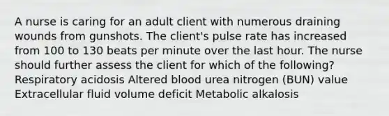 A nurse is caring for an adult client with numerous draining wounds from gunshots. The client's pulse rate has increased from 100 to 130 beats per minute over the last hour. The nurse should further assess the client for which of the following? Respiratory acidosis Altered blood urea nitrogen (BUN) value Extracellular fluid volume deficit Metabolic alkalosis