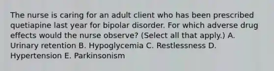 The nurse is caring for an adult client who has been prescribed quetiapine last year for bipolar disorder. For which adverse drug effects would the nurse observe? (Select all that apply.) A. Urinary retention B. Hypoglycemia C. Restlessness D. Hypertension E. Parkinsonism