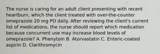 The nurse is caring for an adult client presenting with recent heartburn, which the client treated with over-the-counter omeprazole 20 mg PO daily. After reviewing the client's current list of medications, the nurse should report which medication because concurrent use may increase blood levels of omeprazole? A. Phenytoin B. Atorvastatin C. Enteric-coated aspirin D. Clarithromycin