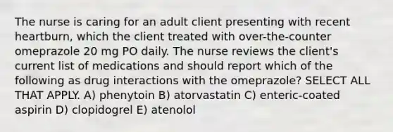 The nurse is caring for an adult client presenting with recent heartburn, which the client treated with over-the-counter omeprazole 20 mg PO daily. The nurse reviews the client's current list of medications and should report which of the following as drug interactions with the omeprazole? SELECT ALL THAT APPLY. A) phenytoin B) atorvastatin C) enteric-coated aspirin D) clopidogrel E) atenolol