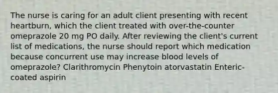 The nurse is caring for an adult client presenting with recent heartburn, which the client treated with over-the-counter omeprazole 20 mg PO daily. After reviewing the client's current list of medications, the nurse should report which medication because concurrent use may increase blood levels of omeprazole? Clarithromycin Phenytoin atorvastatin Enteric-coated aspirin