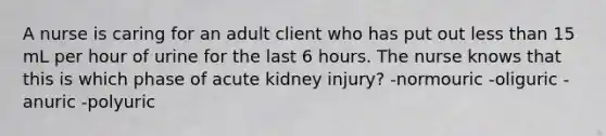 A nurse is caring for an adult client who has put out less than 15 mL per hour of urine for the last 6 hours. The nurse knows that this is which phase of acute kidney injury? -normouric -oliguric -anuric -polyuric