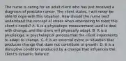 The nurse is caring for an adult client who has just received a diagnosis of prostate cancer. The client states, I will never be able to cope with this situation. How should the nurse best understand the concept of stress when attempting to meet this client's needs? A. It is a physiologic measurement used to deal with change, and the client will physically adapt. B. It is a physiologic or psychological process that the client implements to adapt to change. C. It is an external event or situation that produces change that does not contribute to growth. D. It is a disruptive condition produced by a change that influences the client's dynamic balance.