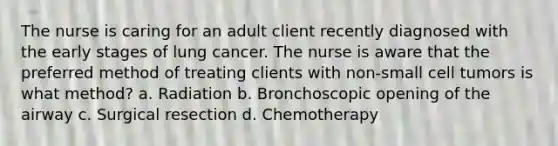 The nurse is caring for an adult client recently diagnosed with the early stages of lung cancer. The nurse is aware that the preferred method of treating clients with non-small cell tumors is what method? a. Radiation b. Bronchoscopic opening of the airway c. Surgical resection d. Chemotherapy