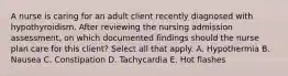 A nurse is caring for an adult client recently diagnosed with hypothyroidism. After reviewing the nursing admission​ assessment, on which documented findings should the nurse plan care for this​ client? Select all that apply. A. Hypothermia B. Nausea C. Constipation D. Tachycardia E. Hot flashes