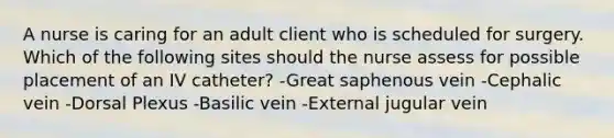 A nurse is caring for an adult client who is scheduled for surgery. Which of the following sites should the nurse assess for possible placement of an IV catheter? -Great saphenous vein -Cephalic vein -Dorsal Plexus -Basilic vein -External jugular vein