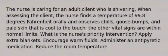 The nurse is caring for an adult client who is shivering. When assessing the client, the nurse finds a temperature of 99.8 degrees Fahrenheit orally and observes chills, goose-bumps, and pale skin that is cool to the touch; the other vital signs are within normal limits. What is the nurse's priority intervention? Apply extra blankets. Encourage warm fluids. Administer an antipyretic medication. Reduce the room temperature.