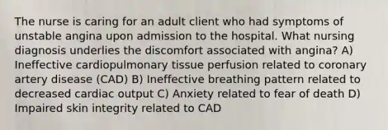 The nurse is caring for an adult client who had symptoms of unstable angina upon admission to the hospital. What nursing diagnosis underlies the discomfort associated with angina? A) Ineffective cardiopulmonary tissue perfusion related to coronary artery disease (CAD) B) Ineffective breathing pattern related to decreased cardiac output C) Anxiety related to fear of death D) Impaired skin integrity related to CAD