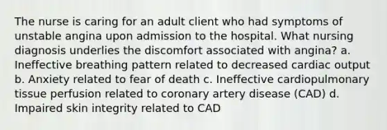 The nurse is caring for an adult client who had symptoms of unstable angina upon admission to the hospital. What nursing diagnosis underlies the discomfort associated with angina? a. Ineffective breathing pattern related to decreased cardiac output b. Anxiety related to fear of death c. Ineffective cardiopulmonary tissue perfusion related to coronary artery disease (CAD) d. Impaired skin integrity related to CAD