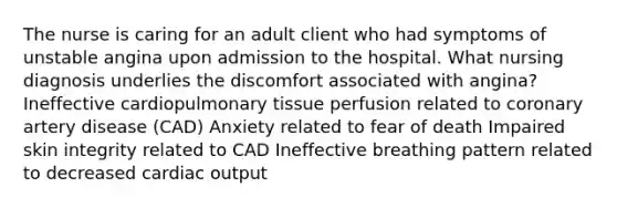 The nurse is caring for an adult client who had symptoms of unstable angina upon admission to the hospital. What nursing diagnosis underlies the discomfort associated with angina? Ineffective cardiopulmonary tissue perfusion related to coronary artery disease (CAD) Anxiety related to fear of death Impaired skin integrity related to CAD Ineffective breathing pattern related to decreased cardiac output