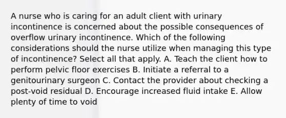 A nurse who is caring for an adult client with urinary incontinence is concerned about the possible consequences of overflow urinary incontinence. Which of the following considerations should the nurse utilize when managing this type of incontinence? Select all that apply. A. Teach the client how to perform pelvic floor exercises B. Initiate a referral to a genitourinary surgeon C. Contact the provider about checking a post-void residual D. Encourage increased fluid intake E. Allow plenty of time to void