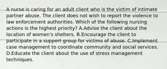 A nurse is caring for an adult client who is the victim of intimate partner abuse. The client does not wish to report the violence to law enforcement authorities. Which of the following nursing actions is the highest priority? A.Advise the client about the location of women's shelters. B.Encourage the client to participate in a support group for victims of abuse. C.Implement case management to coordinate community and social services. D.Educate the client about the use of stress management techniques.