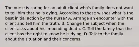 The nurse is caring for an adult client who's family does not want to tell him that he is dying. According to these wishes what is the best initial action by the nurse? A. Arrange an encounter with the client and tell him the truth. B. Change the subject when the client asks about his impending death. C. Tell the family that the client has the right to know he is dying. D. Talk to the family about the situation and their concerns.