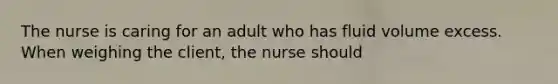 The nurse is caring for an adult who has fluid volume excess. When weighing the client, the nurse should