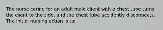 The nurse caring for an adult male client with a chest tube turns the client to the side, and the chest tube accidently disconnects. The initial nursing action is to: