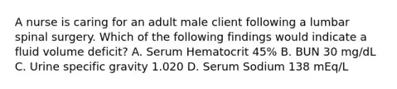 A nurse is caring for an adult male client following a lumbar spinal surgery. Which of the following findings would indicate a fluid volume deficit? A. Serum Hematocrit 45% B. BUN 30 mg/dL C. Urine specific gravity 1.020 D. Serum Sodium 138 mEq/L