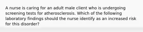 A nurse is caring for an adult male client who is undergoing screening tests for atherosclerosis. Which of the following laboratory findings should the nurse identify as an increased risk for this disorder?