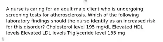 A nurse is caring for an adult male client who is undergoing screening tests for atherosclerosis. Which of the following laboratory findings should the nurse identify as an increased risk for this disorder? Cholesterol level 195 mg/dL Elevated HDL levels Elevated LDL levels Triglyceride level 135 mg