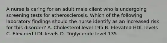 A nurse is caring for an adult male client who is undergoing screening tests for atherosclerosis. Which of the following laboratory findings should the nurse identify as an increased risk for this disorder? A. Cholesterol level 195 B. Elevated HDL levels C. Elevated LDL levels D. Triglyceride level 135