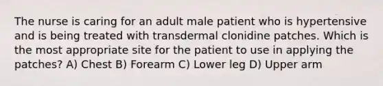 The nurse is caring for an adult male patient who is hypertensive and is being treated with transdermal clonidine patches. Which is the most appropriate site for the patient to use in applying the patches? A) Chest B) Forearm C) Lower leg D) Upper arm