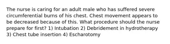 The nurse is caring for an adult male who has suffered severe circumferential burns of his chest. Chest movement appears to be decreased because of this. What procedure should the nurse prepare for first? 1) Intubation 2) Debridement in hydrotherapy 3) Chest tube insertion 4) Escharotomy