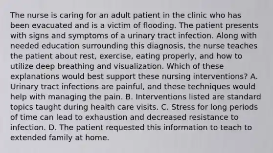 The nurse is caring for an adult patient in the clinic who has been evacuated and is a victim of flooding. The patient presents with signs and symptoms of a urinary tract infection. Along with needed education surrounding this diagnosis, the nurse teaches the patient about rest, exercise, eating properly, and how to utilize deep breathing and visualization. Which of these explanations would best support these nursing interventions? A. Urinary tract infections are painful, and these techniques would help with managing the pain. B. Interventions listed are standard topics taught during health care visits. C. Stress for long periods of time can lead to exhaustion and decreased resistance to infection. D. The patient requested this information to teach to extended family at home.