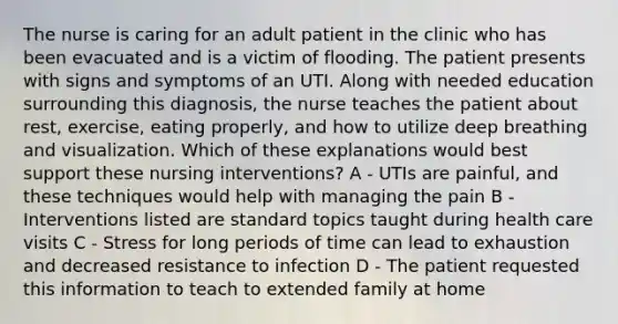 The nurse is caring for an adult patient in the clinic who has been evacuated and is a victim of flooding. The patient presents with signs and symptoms of an UTI. Along with needed education surrounding this diagnosis, the nurse teaches the patient about rest, exercise, eating properly, and how to utilize deep breathing and visualization. Which of these explanations would best support these nursing interventions? A - UTIs are painful, and these techniques would help with managing the pain B - Interventions listed are standard topics taught during health care visits C - Stress for long periods of time can lead to exhaustion and decreased resistance to infection D - The patient requested this information to teach to extended family at home