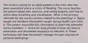 The nurse is caring for an adult patient in the clinic who has been evacuated and is a victim of flooding. The nurse teaches the patient about rest, exercise, and eating properly and how to utilize deep breathing and visualization. What is the primary rationale for the nurse's actions related to the teaching? a. Topics taught are standard information taught during health care visits. b. The patient requested this information to teach the extended family members. c. Stress for long periods of time can lead to exhaustion and decreased resistance to infection. d. These techniques will help the patient manage the pain and loss of personal belongings.