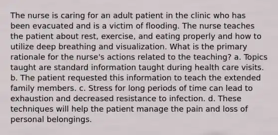 The nurse is caring for an adult patient in the clinic who has been evacuated and is a victim of flooding. The nurse teaches the patient about rest, exercise, and eating properly and how to utilize deep breathing and visualization. What is the primary rationale for the nurse's actions related to the teaching? a. Topics taught are standard information taught during health care visits. b. The patient requested this information to teach the extended family members. c. Stress for long periods of time can lead to exhaustion and decreased resistance to infection. d. These techniques will help the patient manage the pain and loss of personal belongings.