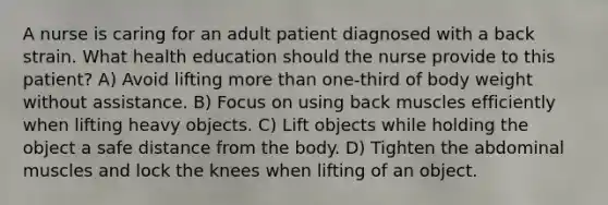 A nurse is caring for an adult patient diagnosed with a back strain. What health education should the nurse provide to this patient? A) Avoid lifting more than one-third of body weight without assistance. B) Focus on using back muscles efficiently when lifting heavy objects. C) Lift objects while holding the object a safe distance from the body. D) Tighten the abdominal muscles and lock the knees when lifting of an object.