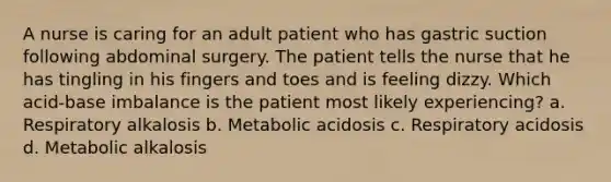 A nurse is caring for an adult patient who has gastric suction following abdominal surgery. The patient tells the nurse that he has tingling in his fingers and toes and is feeling dizzy. Which acid-base imbalance is the patient most likely experiencing? a. Respiratory alkalosis b. Metabolic acidosis c. Respiratory acidosis d. Metabolic alkalosis