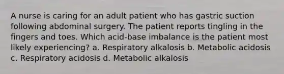 A nurse is caring for an adult patient who has gastric suction following abdominal surgery. The patient reports tingling in the fingers and toes. Which acid-base imbalance is the patient most likely experiencing? a. Respiratory alkalosis b. Metabolic acidosis c. Respiratory acidosis d. Metabolic alkalosis