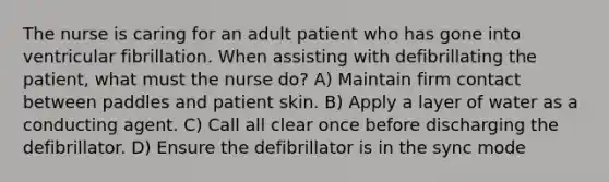 The nurse is caring for an adult patient who has gone into ventricular fibrillation. When assisting with defibrillating the patient, what must the nurse do? A) Maintain firm contact between paddles and patient skin. B) Apply a layer of water as a conducting agent. C) Call all clear once before discharging the defibrillator. D) Ensure the defibrillator is in the sync mode