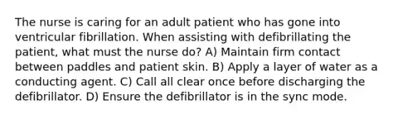 The nurse is caring for an adult patient who has gone into ventricular fibrillation. When assisting with defibrillating the patient, what must the nurse do? A) Maintain firm contact between paddles and patient skin. B) Apply a layer of water as a conducting agent. C) Call all clear once before discharging the defibrillator. D) Ensure the defibrillator is in the sync mode.