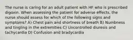 The nurse is caring for an adult patient with HF who is prescribed digoxin. When assessing the patient for adverse effects, the nurse should assess for which of the following signs and symptoms? A) Chest pain and shortness of breath B) Numbness and tingling in the extremities C) Uncontrolled diuresis and tachycardia D) Confusion and bradycardia