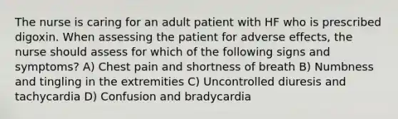 The nurse is caring for an adult patient with HF who is prescribed digoxin. When assessing the patient for adverse effects, the nurse should assess for which of the following signs and symptoms? A) Chest pain and shortness of breath B) Numbness and tingling in the extremities C) Uncontrolled diuresis and tachycardia D) Confusion and bradycardia