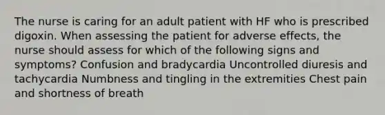 The nurse is caring for an adult patient with HF who is prescribed digoxin. When assessing the patient for adverse effects, the nurse should assess for which of the following signs and symptoms? Confusion and bradycardia Uncontrolled diuresis and tachycardia Numbness and tingling in the extremities Chest pain and shortness of breath