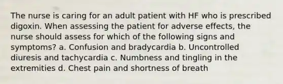 The nurse is caring for an adult patient with HF who is prescribed digoxin. When assessing the patient for adverse effects, the nurse should assess for which of the following signs and symptoms? a. Confusion and bradycardia b. Uncontrolled diuresis and tachycardia c. Numbness and tingling in the extremities d. Chest pain and shortness of breath