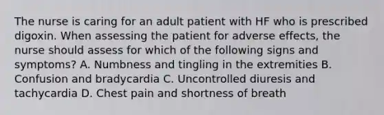 The nurse is caring for an adult patient with HF who is prescribed digoxin. When assessing the patient for adverse effects, the nurse should assess for which of the following signs and symptoms? A. Numbness and tingling in the extremities B. Confusion and bradycardia C. Uncontrolled diuresis and tachycardia D. Chest pain and shortness of breath