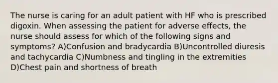 The nurse is caring for an adult patient with HF who is prescribed digoxin. When assessing the patient for adverse effects, the nurse should assess for which of the following signs and symptoms? A)Confusion and bradycardia B)Uncontrolled diuresis and tachycardia C)Numbness and tingling in the extremities D)Chest pain and shortness of breath