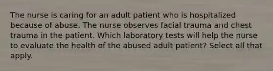 The nurse is caring for an adult patient who is hospitalized because of abuse. The nurse observes facial trauma and chest trauma in the patient. Which laboratory tests will help the nurse to evaluate the health of the abused adult patient? Select all that apply.