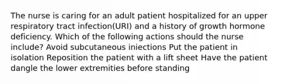 The nurse is caring for an adult patient hospitalized for an upper respiratory tract infection(URI) and a history of growth hormone deficiency. Which of the following actions should the nurse include? Avoid subcutaneous iniections Put the patient in isolation Reposition the patient with a lift sheet Have the patient dangle the lower extremities before standing