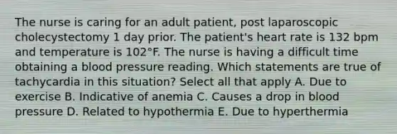 The nurse is caring for an adult patient, post laparoscopic cholecystectomy 1 day prior. The patient's heart rate is 132 bpm and temperature is 102°F. The nurse is having a difficult time obtaining a blood pressure reading. Which statements are true of tachycardia in this situation? Select all that apply A. Due to exercise B. Indicative of anemia C. Causes a drop in blood pressure D. Related to hypothermia E. Due to hyperthermia