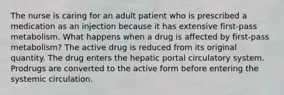 The nurse is caring for an adult patient who is prescribed a medication as an injection because it has extensive first-pass metabolism. What happens when a drug is affected by first-pass metabolism? The active drug is reduced from its original quantity. The drug enters the hepatic portal circulatory system. Prodrugs are converted to the active form before entering the systemic circulation.