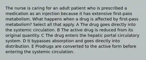 The nurse is caring for an adult patient who is prescribed a medication as an injection because it has extensive first-pass metabolism. What happens when a drug is affected by first-pass metabolism? Select all that apply. A The drug goes directly into the systemic circulation. B The active drug is reduced from its original quantity. C The drug enters the hepatic portal circulatory system. D It bypasses absorption and goes directly into distribution. E Prodrugs are converted to the active form before entering the systemic circulation.