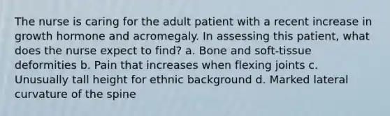 The nurse is caring for the adult patient with a recent increase in growth hormone and acromegaly. In assessing this patient, what does the nurse expect to find? a. Bone and soft-tissue deformities b. Pain that increases when flexing joints c. Unusually tall height for ethnic background d. Marked lateral curvature of the spine