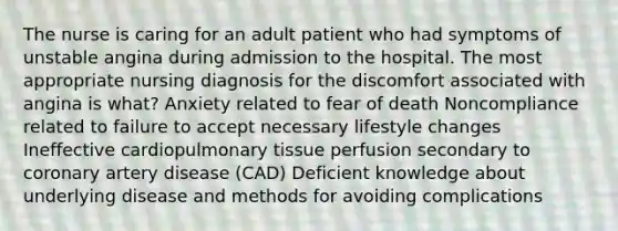 The nurse is caring for an adult patient who had symptoms of unstable angina during admission to the hospital. The most appropriate nursing diagnosis for the discomfort associated with angina is what? Anxiety related to fear of death Noncompliance related to failure to accept necessary lifestyle changes Ineffective cardiopulmonary tissue perfusion secondary to coronary artery disease (CAD) Deficient knowledge about underlying disease and methods for avoiding complications