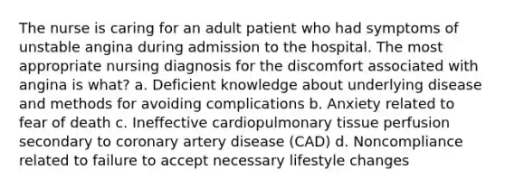 The nurse is caring for an adult patient who had symptoms of unstable angina during admission to the hospital. The most appropriate nursing diagnosis for the discomfort associated with angina is what? a. Deficient knowledge about underlying disease and methods for avoiding complications b. Anxiety related to fear of death c. Ineffective cardiopulmonary tissue perfusion secondary to coronary artery disease (CAD) d. Noncompliance related to failure to accept necessary lifestyle changes